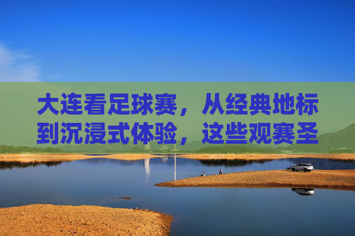大连看足球赛,从经典地标到沉浸式体验,这些观赛圣地不容错过!大连看足球赛,从经典地标到沉浸式体验,这些观赛圣地不容错过!