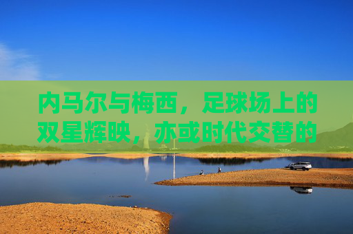 内马尔与梅西,足球场上的双星辉映,亦或时代交替的注脚,内马尔与梅西,足球场上的双星辉映,亦或时代交替的注脚