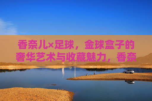 香奈儿×足球,金球盒子的奢华艺术与收藏魅力,香奈儿×足球,金球盒子的奢华艺术与收藏魅力