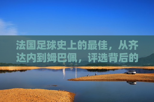 法国足球史上的最佳，从齐达内到姆巴佩，评选背后的时代印记与传奇故事，从齐达内到姆巴佩，法国足球史最佳评选中的时代印记与传奇故事