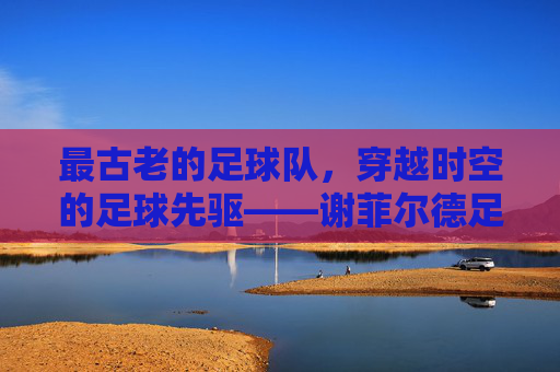 最古老的足球队，穿越时空的足球先驱——谢菲尔德足球俱乐部的百年传奇，最古老的足球队，穿越时空的足球先驱——谢菲尔德足球俱乐部的百年传奇