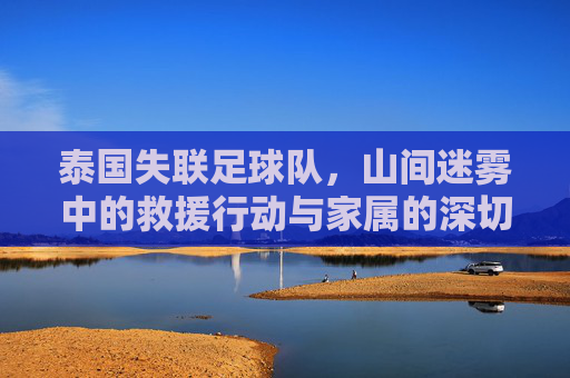 泰国失联足球队，山间迷雾中的救援行动与家属的深切期盼，泰国失联足球队，山间迷雾中的救援行动与家属的深切期盼