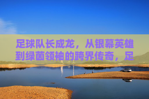 足球队长成龙,从银幕英雄到绿茵领袖的跨界传奇,足球队长成龙,从银幕英雄到绿茵领袖的跨界传奇
