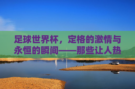 足球世界杯，定格的激情与永恒的瞬间——那些让人热血沸腾的经典镜头，足球世界杯，定格的激情与永恒的瞬间——那些让人热血沸腾的经典镜头