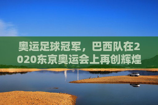 奥运足球冠军,巴西队在2020东京奥运会上再创辉煌,奥运足球冠军,巴西队在2020东京奥运会上再创辉煌