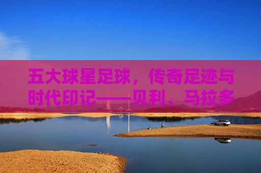 五大球星足球，传奇足迹与时代印记——贝利、马拉多纳、贝肯鲍尔、齐达内、梅西的足球哲学与历史贡献，五大足球传奇，贝利、马拉多纳、贝肯鲍尔、齐达内、梅西的足球哲学与历史贡献及时代印记