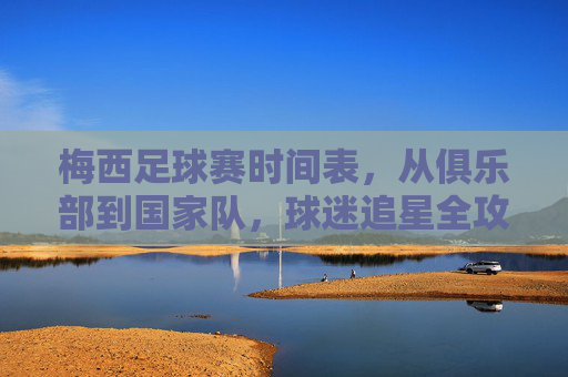 梅西足球赛时间表,从俱乐部到国家队,球迷追星全攻略,梅西足球赛时间表,俱乐部至国家队赛程全览,球迷追星全攻略