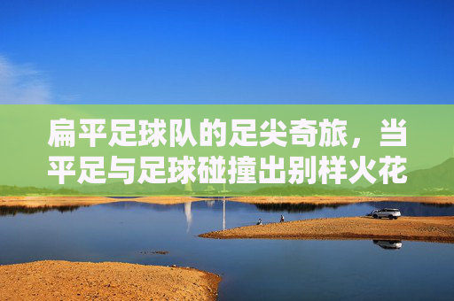 扁平足球队的足尖奇旅,当平足与足球碰撞出别样火花,扁平足球队的足尖奇旅,当平足与足球碰撞出别样火花