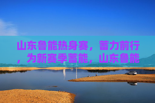 山东鲁能热身赛，蓄力前行，为新赛季蓄能，山东鲁能热身赛蓄力前行为新赛季蓄能