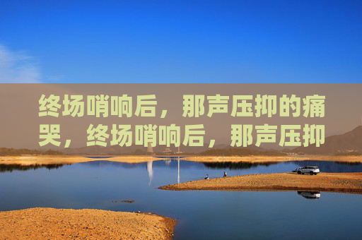 终场哨响后，那声压抑的痛哭，终场哨响后，那声压抑的痛哭