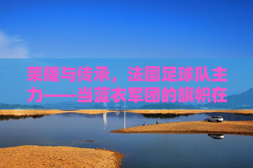 荣耀与传承,法国足球队主力——当蓝衣军团的旗帜在绿茵场上高高飘扬时,荣耀与传承,法国足球队主力——当蓝衣军团的旗帜在绿茵场上高高飘扬时