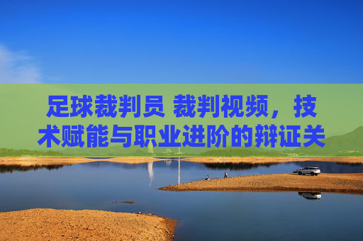 足球裁判员 裁判视频,技术赋能与职业进阶的辩证关系,足球裁判员裁判视频,技术赋能与职业进阶的辩证关系