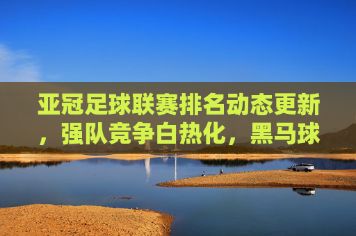 亚冠足球联赛排名动态更新，强队竞争白热化，黑马球队冲击排名引热议，亚冠排名动态更新，强队竞争白热化，黑马冲击引热议