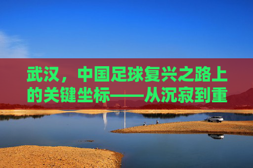 武汉,中国足球复兴之路上的关键坐标——从沉寂到重塑的足球城市叙事,武汉,中国足球复兴之路上的关键坐标——从沉寂到重塑的足球城市叙事