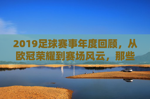 2019足球赛事年度回顾,从欧冠荣耀到赛场风云,那些值得铭记的激情时刻,2019足球赛事年度回顾,从欧冠荣耀到赛场风云的激情时刻
