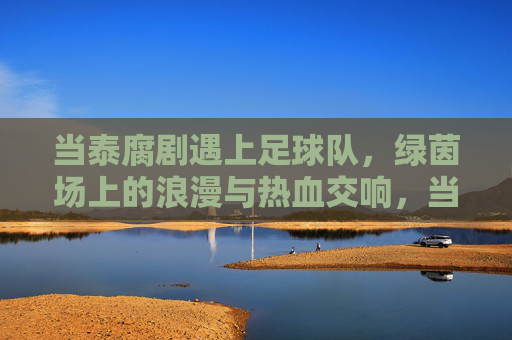 当泰腐剧遇上足球队，绿茵场上的浪漫与热血交响，当泰腐剧遇上足球队，绿茵场上的浪漫与热血交响