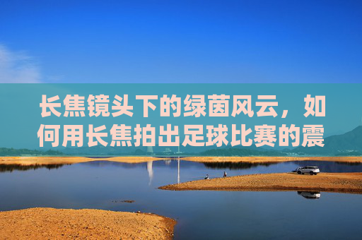 长焦镜头下的绿茵风云，如何用长焦拍出足球比赛的震撼瞬间