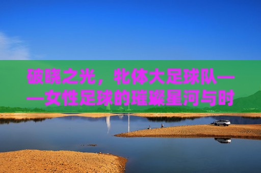 破晓之光，牝体大足球队——女性足球的璀璨星河与时代共鸣，破晓之光，牝体大足球队——女性足球的璀璨星河与时代共鸣