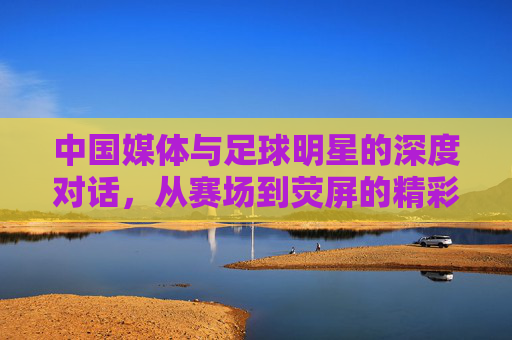 中国媒体与足球明星的深度对话,从赛场到荧屏的精彩连线,中国媒体与足球明星深度对话,从赛场到荧屏的精彩连线
