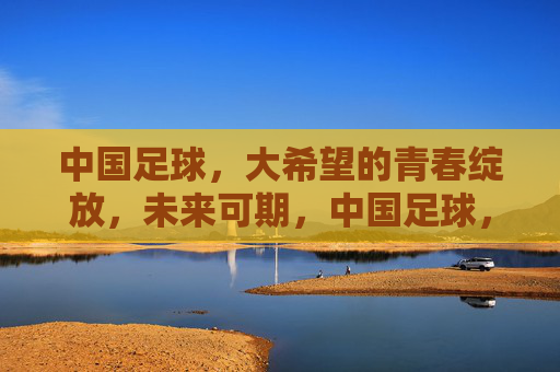 中国足球，大希望的青春绽放，未来可期，中国足球，青春绽放，未来可期