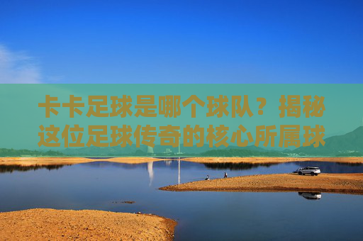 卡卡足球是哪个球队？揭秘这位足球传奇的核心所属球队与传奇职业生涯