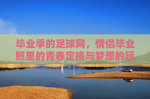 毕业季的足球网,情侣毕业照里的青春定格与梦想的延续,毕业季足球网,情侣毕业照里的青春定格与梦想延续