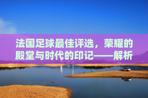 法国足球最佳评选,荣耀的殿堂与时代的印记——解析法国足球领域最佳奖项的演变与影响力,法国足球最佳评选,荣耀的殿堂与时代的印记——解析法国足球领域最佳奖项的演变与影响力