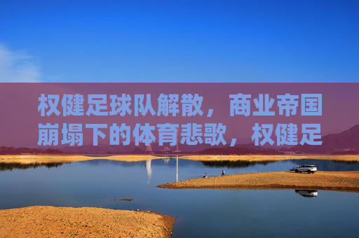 权健足球队解散,商业帝国崩塌下的体育悲歌,权健足球队解散,商业帝国崩塌下的体育悲歌