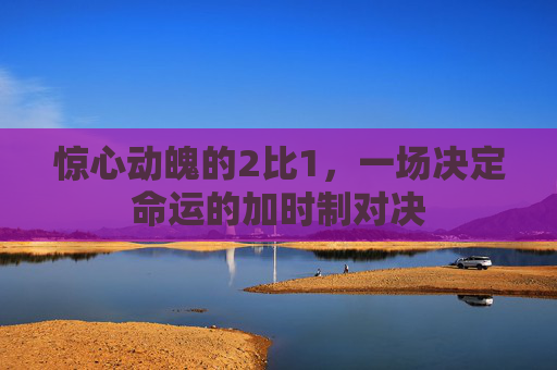 惊心动魄的2比1，一场决定命运的加时制对决