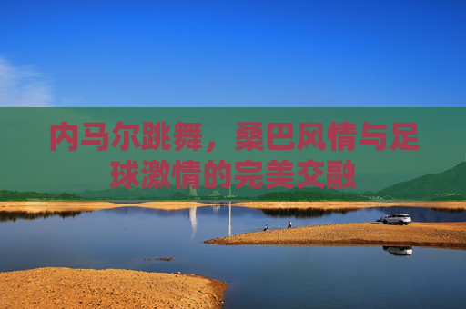 内马尔跳舞,桑巴风情与足球激情的完美交融