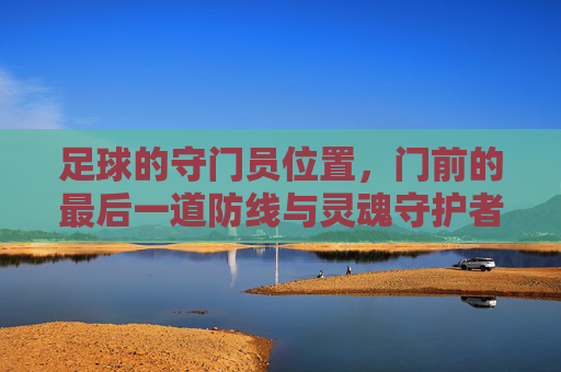 足球的守门员位置,门前的最后一道防线与灵魂守护者,足球守门员,门前的最后一道防线与灵魂守护者