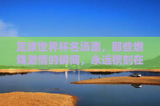 足球世界杯名场面,那些燃烧激情的瞬间,永远镌刻在球迷心中,足球世界杯名场面,那些燃烧激情的瞬间,永远镌刻在球迷心中