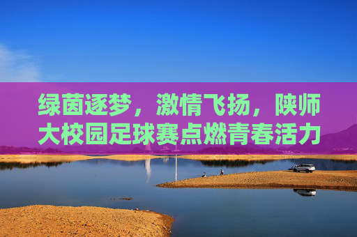 绿茵逐梦，激情飞扬，陕师大校园足球赛点燃青春活力与竞技精神
