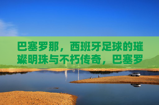 巴塞罗那，西班牙足球的璀璨明珠与不朽传奇，巴塞罗那，西班牙足球的璀璨明珠与不朽传奇