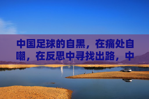 中国足球的自黑,在痛处自嘲,在反思中寻找出路,中国足球的自黑,在痛处自嘲,于反思中寻找出路