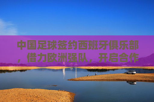中国足球签约西班牙俱乐部，借力欧洲强队，开启合作新篇章，中国足球签约西班牙俱乐部，借力欧洲强队开启合作新篇章