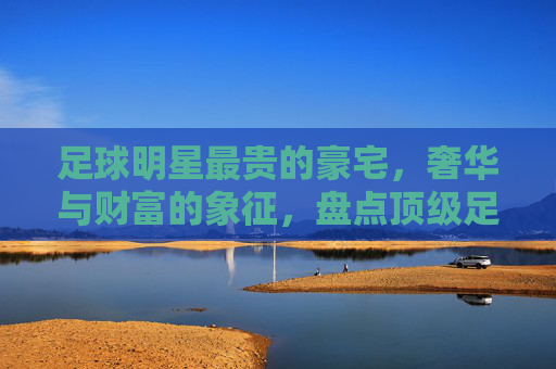 足球明星最贵的豪宅,奢华与财富的象征,盘点顶级足球明星的奢华居所,足球明星顶级豪宅盘点,奢华与财富的象征