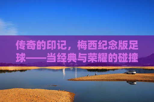 传奇的印记，梅西纪念版足球——当经典与荣耀的碰撞，让每一次触球都充满故事，传奇的印记，梅西纪念版足球——当经典与荣耀的碰撞，让每一次触球都充满故事