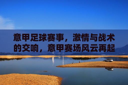 意甲足球赛事，激情与战术的交响，意甲赛场风云再起，意甲赛事风云再起，激情与战术的交响