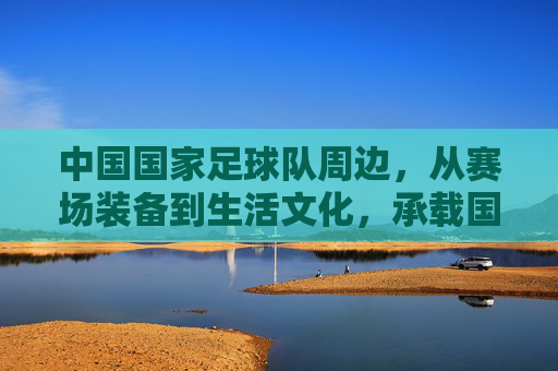 中国国家足球队周边，从赛场装备到生活文化，承载国人的足球情怀与集体记忆，中国国家足球队周边，从赛场装备到生活文化，承载国人的足球情怀与集体记忆