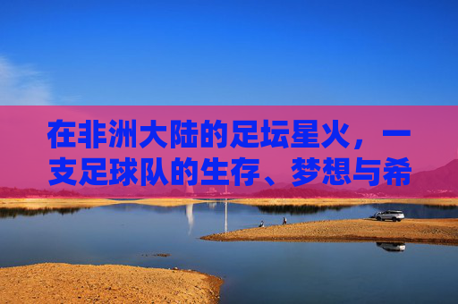 在非洲大陆的足坛星火,一支足球队的生存、梦想与希望,非洲足坛星火,一支球队的生存、梦想与希望