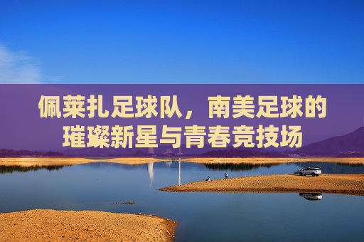 佩莱扎足球队，南美足球的璀璨新星与青春竞技场