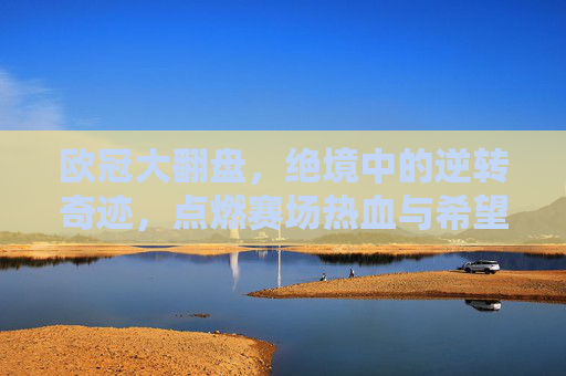 欧冠大翻盘，绝境中的逆转奇迹，点燃赛场热血与希望