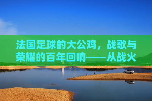 法国足球的大公鸡,战歌与荣耀的百年回响——从战火中崛起的法兰西足坛精神