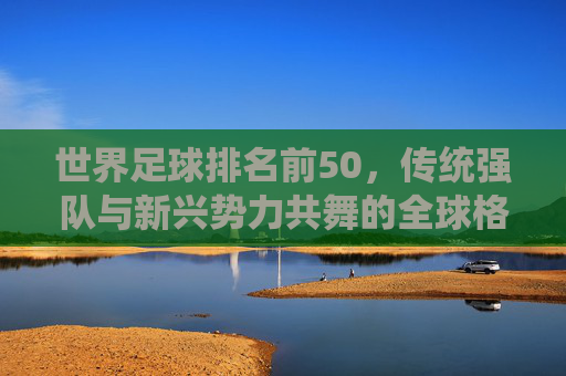 世界足球排名前50,传统强队与新兴势力共舞的全球格局