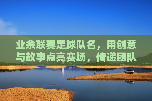 业余联赛足球队名,用创意与故事点亮赛场,传递团队灵魂