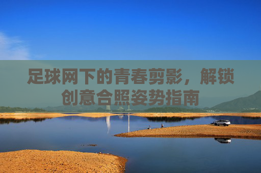足球网下的青春剪影,解锁创意合照姿势指南