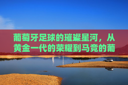 葡萄牙足球的璀璨星河,从黄金一代的荣耀到马竞的葡萄牙化革新