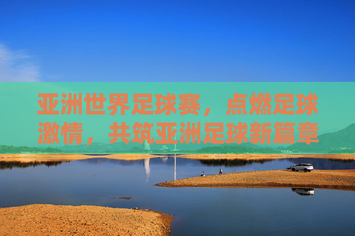 亚洲世界足球赛,点燃足球激情,共筑亚洲足球新篇章