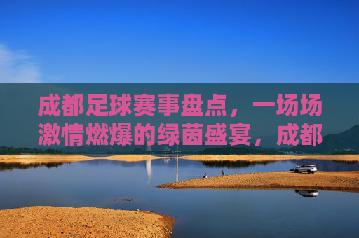 成都足球赛事盘点，一场场激情燃爆的绿茵盛宴，成都足球赛事盘点，一场场激情燃爆的绿茵盛宴